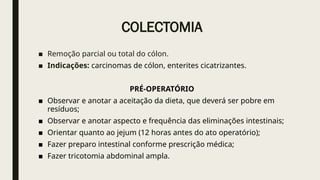 COLECTOMIA
■ Remoção parcial ou total do cólon.
■ Indicações: carcinomas de cólon, enterites cicatrizantes.
PRÉ-OPERATÓRIO
■ Observar e anotar a aceitação da dieta, que deverá ser pobre em
resíduos;
■ Observar e anotar aspecto e frequência das eliminações intestinais;
■ Orientar quanto ao jejum (12 horas antes do ato operatório);
■ Fazer preparo intestinal conforme prescrição médica;
■ Fazer tricotomia abdominal ampla.
 