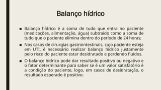 Balanço hídrico
■ Balanço hídrico é a soma de tudo que entra no paciente
(medicações, alimentação, água) subtraído como a soma de
tudo que o paciente elimina dentro do período de 24 horas;
■ Nos casos de cirurgias gastrointestinais, cujo paciente esteja
em UTI, é necessário realizar balanço hídrico justamente
pelo risco do paciente estar desidratado e perdendo fluídos.
■ O balanço hídrico pode dar resultado positivo ou negativo e
o fator determinante para saber se é um valor satisfatório é
a condição do paciente, logo, em casos de desidratação, o
resultado esperado é positivo.
 