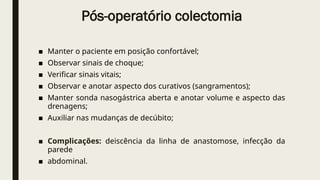 Pós-operatório colectomia
■ Manter o paciente em posição confortável;
■ Observar sinais de choque;
■ Verificar sinais vitais;
■ Observar e anotar aspecto dos curativos (sangramentos);
■ Manter sonda nasogástrica aberta e anotar volume e aspecto das
drenagens;
■ Auxiliar nas mudanças de decúbito;
■ Complicações: deiscência da linha de anastomose, infecção da
parede
■ abdominal.
 