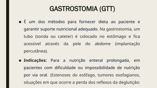 GASTROSTOMIA (GTT)
■ É um dos métodos para fornecer dieta ao paciente e
garantir suporte nutricional adequado. Na gastrostomia, um
tubo (sonda ou cateter) é colocado no estômago e fica
acessível através da pele do abdome (implantação
percutânea).
■ Indicações: Para a nutrição enteral prolongada, em
pacientes com dificuldade ou impossibilidade de nutrição
por via oral. (Estenoses do esôfago, tumores esofagianos,
situações em que ocorre a perda dos reflexos da deglutição:
 