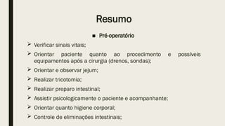 Resumo
■ Pré-operatório
 Verificar sinais vitais;
 Orientar paciente quanto ao procedimento e possíveis
equipamentos após a cirurgia (drenos, sondas);
 Orientar e observar jejum;
 Realizar tricotomia;
 Realizar preparo intestinal;
 Assistir psicologicamente o paciente e acompanhante;
 Orientar quanto higiene corporal;
 Controle de eliminações intestinais;
 