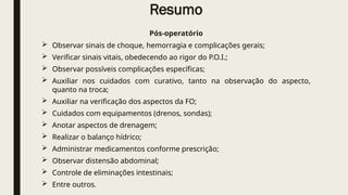 Resumo
Pós-operatório
 Observar sinais de choque, hemorragia e complicações gerais;
 Verificar sinais vitais, obedecendo ao rigor do P.O.I.;
 Observar possíveis complicações específicas;
 Auxiliar nos cuidados com curativo, tanto na observação do aspecto,
quanto na troca;
 Auxiliar na verificação dos aspectos da FO;
 Cuidados com equipamentos (drenos, sondas);
 Anotar aspectos de drenagem;
 Realizar o balanço hídrico;
 Administrar medicamentos conforme prescrição;
 Observar distensão abdominal;
 Controle de eliminações intestinais;
 Entre outros.
 