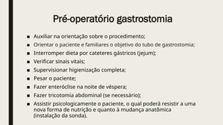 Pré-operatório gastrostomia
■ Auxiliar na orientação sobre o procedimento;
■ Orientar o paciente e familiares o objetivo do tubo de gastrostomia;
■ Interromper dieta por cateteres gástricos (jejum);
■ Verificar sinais vitais;
■ Supervisionar higienização completa;
■ Pesar o paciente;
■ Fazer enteróclise na noite de véspera;
■ Fazer tricotomia abdominal (se necessário);
■ Assistir psicologicamente o paciente, o qual poderá resistir a uma
nova forma de nutrição e quanto à mudança anatômica
(instalação da sonda).
 