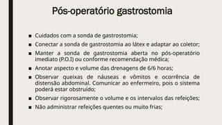 Pós-operatório gastrostomia
■ Cuidados com a sonda de gastrostomia;
■ Conectar a sonda de gastrostomia ao látex e adaptar ao coletor;
■ Manter a sonda de gastrostomia aberta no pós-operatório
imediato (P.O.I) ou conforme recomendação médica;
■ Anotar aspecto e volume das drenagens de 6/6 horas;
■ Observar queixas de náuseas e vômitos e ocorrência de
distensão abdominal. Comunicar ao enfermeiro, pois o sistema
poderá estar obstruído;
■ Observar rigorosamente o volume e os intervalos das refeições;
■ Não administrar refeições quentes ou muito frias;
 