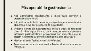 Pós-operatório gastrostomia
■ Não administrar rapidamente a dieta para prevenir a
distensão abdominal;
■ Não utilizar o êmbolo de seringas para forçar a entrada dos
alimentos, deve ser pela força da gravidade;
■ Irrigar a sonda de gastrostomia antes e após as refeições
com 15 ml de água filtrada, para detectar estase e prevenir
infecções gastrintestinais provocadas por alimentos que se
alojam na parede da sonda, e também a sua obstrução;
■ Manter a sonda fechada após as refeições;
■ Posicionar o paciente em semi – Fowler durante e após as
refeições;
 