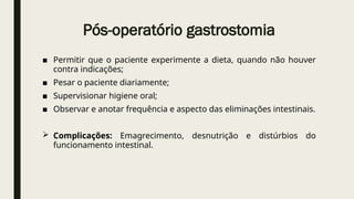 Pós-operatório gastrostomia
■ Permitir que o paciente experimente a dieta, quando não houver
contra indicações;
■ Pesar o paciente diariamente;
■ Supervisionar higiene oral;
■ Observar e anotar frequência e aspecto das eliminações intestinais.
 Complicações: Emagrecimento, desnutrição e distúrbios do
funcionamento intestinal.
 