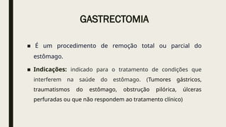 GASTRECTOMIA
■ É um procedimento de remoção total ou parcial do
estômago.
■ Indicações: indicado para o tratamento de condições que
interferem na saúde do estômago. (Tumores gástricos,
traumatismos do estômago, obstrução pilórica, úlceras
perfuradas ou que não respondem ao tratamento clínico)
 