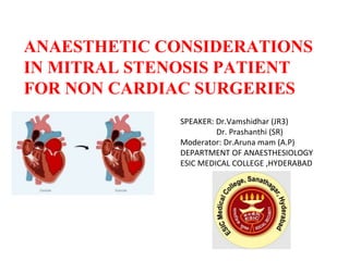 ANAESTHETIC CONSIDERATIONS
IN MITRAL STENOSIS PATIENT
FOR NON CARDIAC SURGERIES
SPEAKER: Dr.Vamshidhar (JR3)
Dr. Prashanthi (SR)
Moderator: Dr.Aruna mam (A.P)
DEPARTMENT OF ANAESTHESIOLOGY
ESIC MEDICAL COLLEGE ,HYDERABAD
 