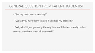 GENERAL QUESTION FROM PATIENT TO DENTIST
• “Are my teeth worth treating?”
• “Would you have them treated if you had my problem?”
• “Why don’t I just go along the way I am until the teeth really bother
me and then have them all extracted?”
 