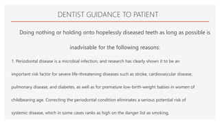 DENTIST GUIDANCE TO PATIENT
Doing nothing or holding onto hopelessly diseased teeth as long as possible is
inadvisable for the following reasons:
1. Periodontal disease is a microbial infection, and research has clearly shown it to be an
important risk factor for severe life-threatening diseases such as stroke, cardiovascular disease,
pulmonary disease, and diabetes, as well as for premature low-birth-weight babies in women of
childbearing age. Correcting the periodontal condition eliminates a serious potential risk of
systemic disease, which in some cases ranks as high on the danger list as smoking.
 