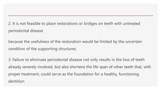 2. It is not feasible to place restorations or bridges on teeth with untreated
periodontal disease
because the usefulness of the restoration would be limited by the uncertain
condition of the supporting structures.
3. Failure to eliminate periodontal disease not only results in the loss of teeth
already severely involved, but also shortens the life span of other teeth that, with
proper treatment, could serve as the foundation for a healthy, functioning
dentition
 