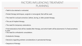 FACTORS INFLUENCING TREATMENT
PLANNING
• Teeth to be retained or extracted.
• Pocket therapy techniques, surgical or nonsurgical, that will be used.
• The need for occlusal correction, before, during, or after pocket therapy.
• The use of implant therapy.
• The need for temporary restorations.
• Final restorations that will be needed after therapy, and which teeth will be abutments if a fixed prosthesis
is used.
• The need for orthodontic consultation.
• Endodontic therapy.
• Decisions regarding esthetic considerations in periodontal therapy.
• Sequence of therapy
 