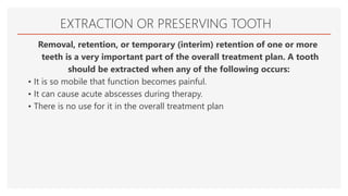 EXTRACTION OR PRESERVING TOOTH
Removal, retention, or temporary (interim) retention of one or more
teeth is a very important part of the overall treatment plan. A tooth
should be extracted when any of the following occurs:
• It is so mobile that function becomes painful.
• It can cause acute abscesses during therapy.
• There is no use for it in the overall treatment plan
 