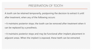 PRESERVATION OF TOOTH
A tooth can be retained temporarily, postponing the decision to extract it until
after treatment, when any of the following occurs:
• It maintains posterior stops; the tooth can be removed after treatment when it
can be replaced by a prosthesis.
• It maintains posterior stops and may be functional after implant placement in
adjacent areas. When the implant is exposed, these teeth can be extracted.
 