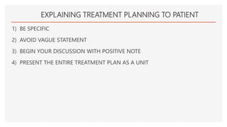 EXPLAINING TREATMENT PLANNING TO PATIENT
1) BE SPECIFIC
2) AVOID VAGUE STATEMENT
3) BEGIN YOUR DISCUSSION WITH POSITIVE NOTE
4) PRESENT THE ENTIRE TREATMENT PLAN AS A UNIT
 