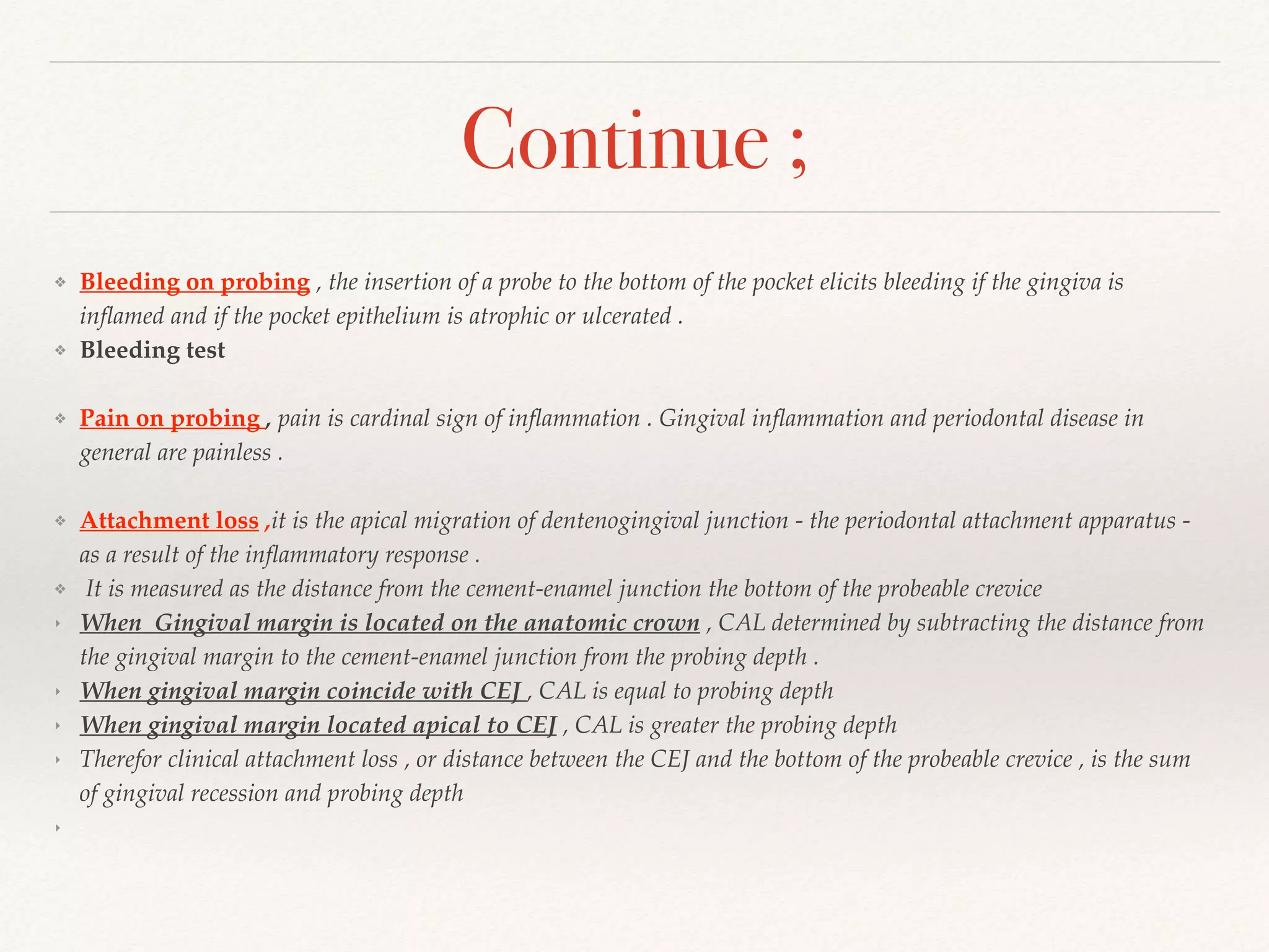 Continue ;
❖ Bleeding on probing , the insertion of a probe to the bottom of the pocket elicits bleeding if the gingiva is
inﬂamed and if the pocket epithelium is atrophic or ulcerated .
❖ Bleeding test
❖ Pain on probing , pain is cardinal sign of inﬂammation . Gingival inﬂammation and periodontal disease in
general are painless .
❖ Attachment loss ,it is the apical migration of dentenogingival junction - the periodontal attachment apparatus -
as a result of the inﬂammatory response .
❖ It is measured as the distance from the cement-enamel junction the bottom of the probeable crevice
‣ When Gingival margin is located on the anatomic crown , CAL determined by subtracting the distance from
the gingival margin to the cement-enamel junction from the probing depth .
‣ When gingival margin coincide with CEJ , CAL is equal to probing depth
‣ When gingival margin located apical to CEJ , CAL is greater the probing depth
‣ Therefor clinical attachment loss , or distance between the CEJ and the bottom of the probeable crevice , is the sum
of gingival recession and probing depth
‣
 