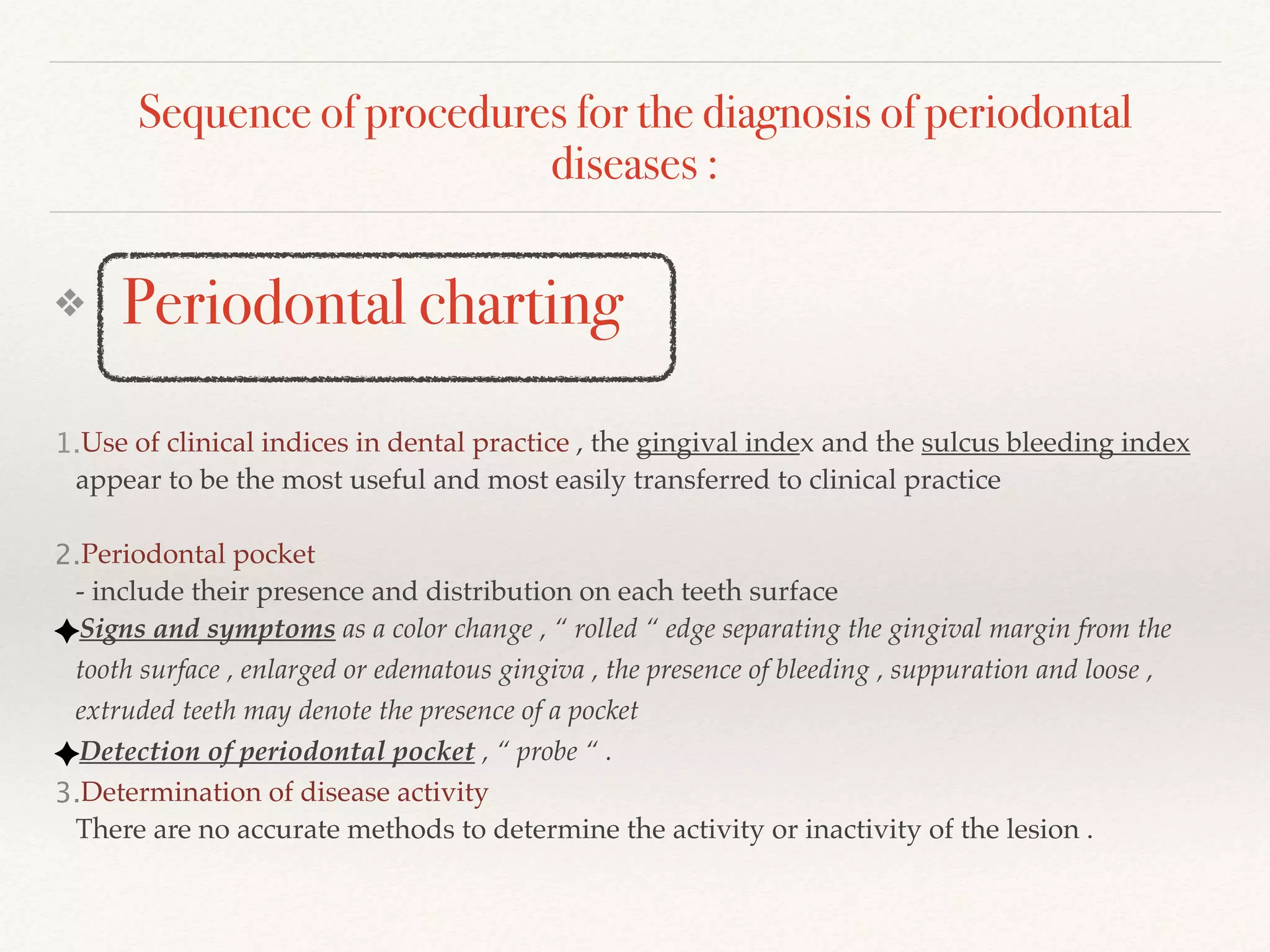 Sequence of procedures for the diagnosis of periodontal
diseases :
❖ Periodontal charting
1.Use of clinical indices in dental practice , the gingival index and the sulcus bleeding index
appear to be the most useful and most easily transferred to clinical practice
2.Periodontal pocket
- include their presence and distribution on each teeth surface
Signs and symptoms as a color change , “ rolled “ edge separating the gingival margin from the
tooth surface , enlarged or edematous gingiva , the presence of bleeding , suppuration and loose ,
extruded teeth may denote the presence of a pocket
Detection of periodontal pocket , “ probe “ .
3.Determination of disease activity
There are no accurate methods to determine the activity or inactivity of the lesion .
 