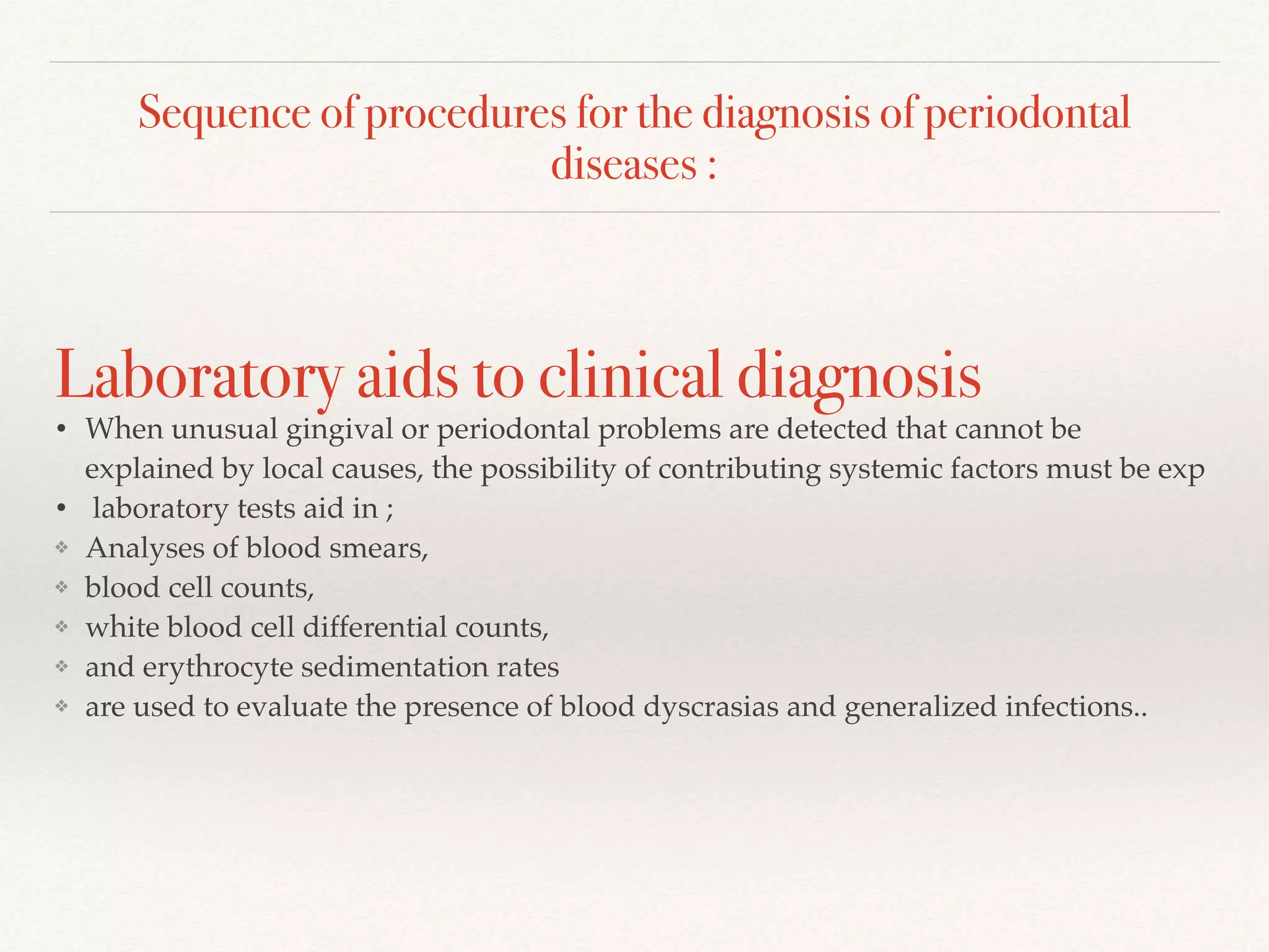 Sequence of procedures for the diagnosis of periodontal
diseases :
Laboratory aids to clinical diagnosis
• When unusual gingival or periodontal problems are detected that cannot be
explained by local causes, the possibility of contributing systemic factors must be exp
• laboratory tests aid in ;
❖ Analyses of blood smears,
❖ blood cell counts,
❖ white blood cell differential counts,
❖ and erythrocyte sedimentation rates
❖ are used to evaluate the presence of blood dyscrasias and generalized infections..
 