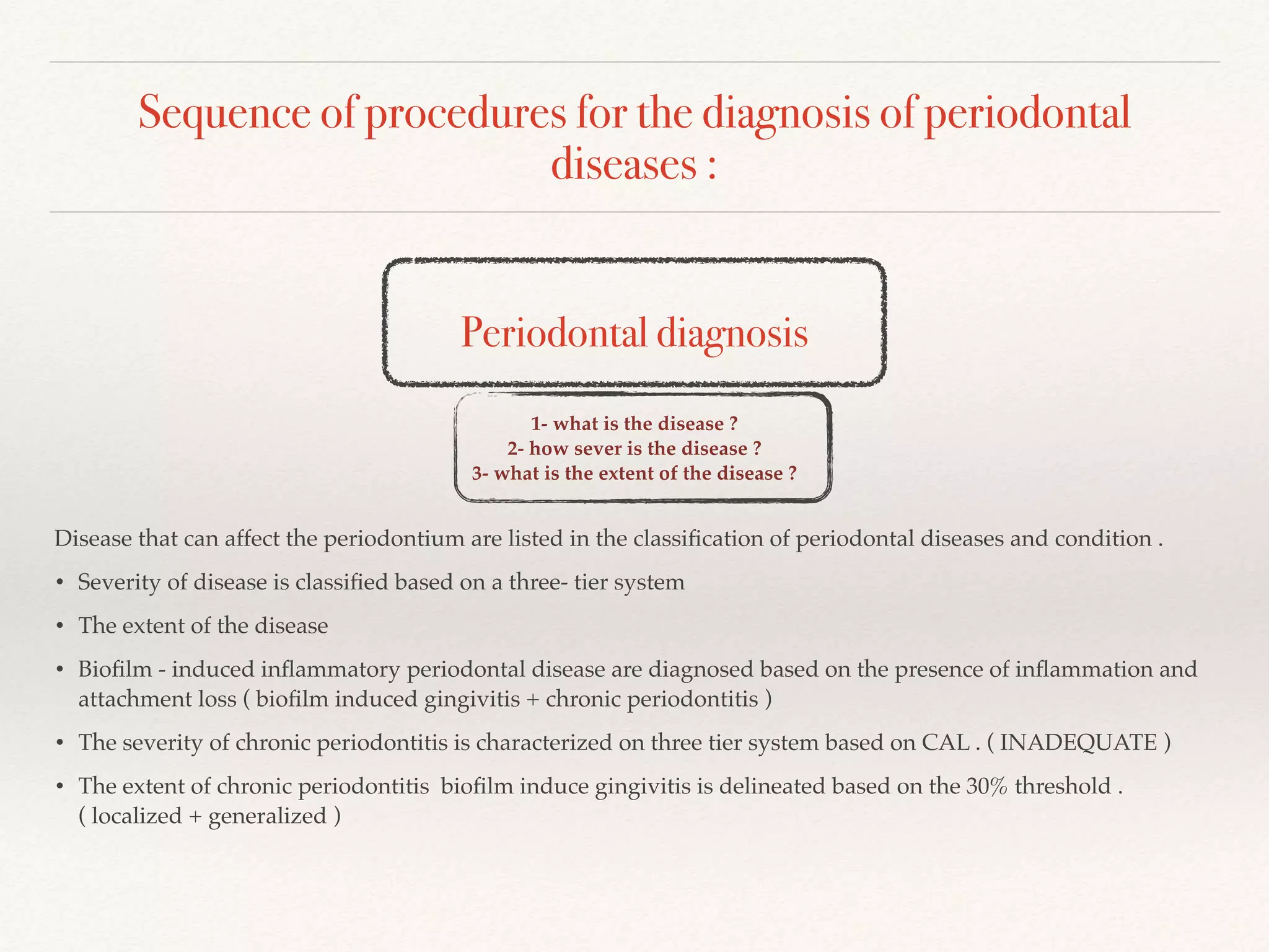Sequence of procedures for the diagnosis of periodontal
diseases :
Periodontal diagnosis
1- what is the disease ?
2- how sever is the disease ?
3- what is the extent of the disease ?
Disease that can affect the periodontium are listed in the classiﬁcation of periodontal diseases and condition .
• Severity of disease is classiﬁed based on a three- tier system
• The extent of the disease
• Bioﬁlm - induced inﬂammatory periodontal disease are diagnosed based on the presence of inﬂammation and
attachment loss ( bioﬁlm induced gingivitis + chronic periodontitis )
• The severity of chronic periodontitis is characterized on three tier system based on CAL . ( INADEQUATE )
• The extent of chronic periodontitis bioﬁlm induce gingivitis is delineated based on the 30% threshold .
( localized + generalized )
 