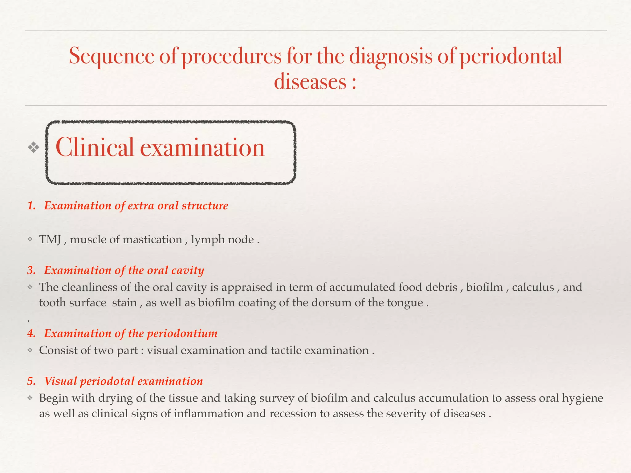 Sequence of procedures for the diagnosis of periodontal
diseases :
❖ Clinical examination
1. Examination of extra oral structure
❖ TMJ , muscle of mastication , lymph node .
3. Examination of the oral cavity
❖ The cleanliness of the oral cavity is appraised in term of accumulated food debris , bioﬁlm , calculus , and
tooth surface stain , as well as bioﬁlm coating of the dorsum of the tongue .
.
4. Examination of the periodontium
❖ Consist of two part : visual examination and tactile examination .
5. Visual periodotal examination
❖ Begin with drying of the tissue and taking survey of bioﬁlm and calculus accumulation to assess oral hygiene
as well as clinical signs of inﬂammation and recession to assess the severity of diseases .
 