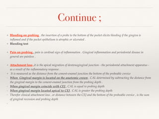 Continue ;
❖ Bleeding on probing , the insertion of a probe to the bottom of the pocket elicits bleeding if the gingiva is
inﬂamed and if the pocket epithelium is atrophic or ulcerated .
❖ Bleeding test
❖ Pain on probing , pain is cardinal sign of inﬂammation . Gingival inﬂammation and periodontal disease in
general are painless .
❖ Attachment loss ,it is the apical migration of dentenogingival junction - the periodontal attachment apparatus -
as a result of the inﬂammatory response .
❖ It is measured as the distance from the cement-enamel junction the bottom of the probeable crevice
‣ When Gingival margin is located on the anatomic crown , CAL determined by subtracting the distance from
the gingival margin to the cement-enamel junction from the probing depth .
‣ When gingival margin coincide with CEJ , CAL is equal to probing depth
‣ When gingival margin located apical to CEJ , CAL is greater the probing depth
‣ Therefor clinical attachment loss , or distance between the CEJ and the bottom of the probeable crevice , is the sum
of gingival recession and probing depth
‣
 