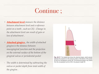 ❖ Attachment level measure the distance
between attachment level and a reference
point on a tooth , such as CEJ . Change in
the attachment level can result of gain or
loss of attachment .
❖ Attached gingiva , the width of attached
gingiva is the distance between
mucogingival junction and the projection
on the external surface of the bottom of the
gingival sulcus or periodontal pocket
‣ The width is determined by subtracting the
sulcus or pocket depth from total width of
the gingiva .
Continue ;
 