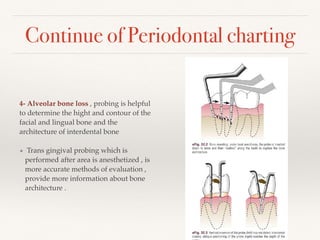 Continue of Periodontal charting
4- Alveolar bone loss , probing is helpful
to determine the hight and contour of the
facial and lingual bone and the
architecture of interdental bone
• Trans gingival probing which is
performed after area is anesthetized , is
more accurate methods of evaluation ,
provide more information about bone
architecture .
 