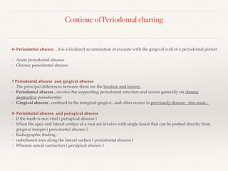 Continue of Periodontal charting
6- Periodontal abscess , it is a localized accumulation of exudate with the gingival wall of a periodontal pocket .
✓ Acute periodontal abscess
✓ Chronic periodontal abscess
7 Periodontal abscess and gingival abscess
✓ The principal differences between them are the location and history .
✓ Periodontal abscess , involve the supporting periodontal structure and occurs generally on chronic
destructive periodontitis
✓ Gingival abscess , conﬁned to the marginal gingiva , and often occurs in perviously disease - free areas .
8- Periodontal abscess and periapical abscess
✓ If the tooth is non vital ( periapical abscess )
✓ When the apex and lateral surface of a root are involve with single lesion that can be probed directly from
gingival margin ( periodontal abscess )
✓ Radiographic ﬁnding :
✓ radiolucent area along the lateral surface ( periodontal abscess )
✓ Whereas apical rarefaction ( periapical abscess )
 