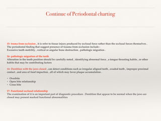 Continue of Periodontal charting
15- truma from occlusion , it is refer to tissue injury produced by occlusal force rather than the occlusal forces themselves .
The periodontal ﬁnding that suggest presence of trauma from occlusion include :
Excessive tooth mobility , vertical or angular bone destruction , pathologic migration .
16- pathologic migration of the teeth
Alteration in the tooth position should be carefully noted , identifying abnormal force , a tongue thrusting habits , or other
habits that may be contributing factors
14- Dentition with the jaws closed , can detect conditions such as irregular aligned teeth , exuded teeth , improper proximal
contact , and area of food impaction , all of which may favor plaque accumulation .
• Overbite
• Open bite relationship
• Cross bite
17- Functional occlusal relationship
The examination of it is an important part of diagnostic procedure . Dentition that appear to be normal when the jaws are
closed may present marked functional abnormalities
 