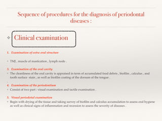Sequence of procedures for the diagnosis of periodontal
diseases :
❖ Clinical examination
1. Examination of extra oral structure
❖ TMJ , muscle of mastication , lymph node .
3. Examination of the oral cavity
❖ The cleanliness of the oral cavity is appraised in term of accumulated food debris , bioﬁlm , calculus , and
tooth surface stain , as well as bioﬁlm coating of the dorsum of the tongue .
.
4. Examination of the periodontium
❖ Consist of two part : visual examination and tactile examination .
5. Visual periodotal examination
❖ Begin with drying of the tissue and taking survey of bioﬁlm and calculus accumulation to assess oral hygiene
as well as clinical signs of inﬂammation and recession to assess the severity of diseases .
 