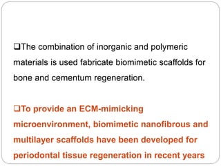The combination of inorganic and polymeric
materials is used fabricate biomimetic scaffolds for
bone and cementum regeneration.
To provide an ECM-mimicking
microenvironment, biomimetic nanofibrous and
multilayer scaffolds have been developed for
periodontal tissue regeneration in recent years
 
