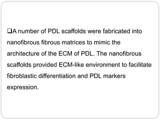 A number of PDL scaffolds were fabricated into
nanofibrous fibrous matrices to mimic the
architecture of the ECM of PDL. The nanofibrous
scaffolds provided ECM-like environment to facilitate
fibroblastic differentiation and PDL markers
expression.
 