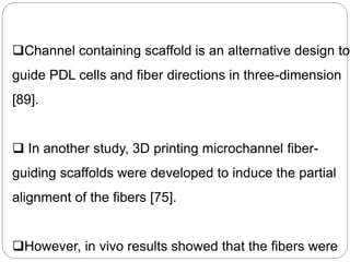 Channel containing scaffold is an alternative design to
guide PDL cells and fiber directions in three-dimension
[89].
 In another study, 3D printing microchannel fiber-
guiding scaffolds were developed to induce the partial
alignment of the fibers [75].
However, in vivo results showed that the fibers were
 