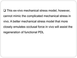  This ex-vivo mechanical stress model, however,
cannot mimic the complicated mechanical stress in
vivo. A better mechanical stress model that more
closely emulates occlusal force in vivo will assist the
regeneration of functional PDL
 