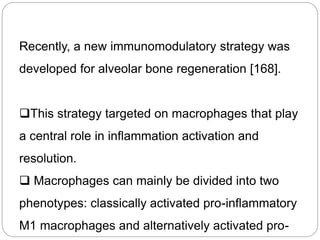 Recently, a new immunomodulatory strategy was
developed for alveolar bone regeneration [168].
This strategy targeted on macrophages that play
a central role in inflammation activation and
resolution.
 Macrophages can mainly be divided into two
phenotypes: classically activated pro-inflammatory
M1 macrophages and alternatively activated pro-
 