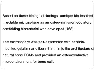 Based on these biological findings, aunique bio-inspired
injectable microsphere as an osteo-immunomodulatory
scaffolding biomaterial was developed [168].
The microsphere was self-assembled with heparin-
modified gelatin nanofibers that mimic the architecture of
natural bone ECMs and provided an osteoconductive
microenvironment for bone cells
 
