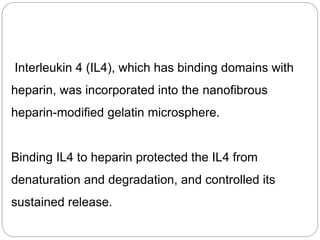 Interleukin 4 (IL4), which has binding domains with
heparin, was incorporated into the nanofibrous
heparin-modified gelatin microsphere.
Binding IL4 to heparin protected the IL4 from
denaturation and degradation, and controlled its
sustained release.
 