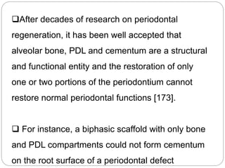 After decades of research on periodontal
regeneration, it has been well accepted that
alveolar bone, PDL and cementum are a structural
and functional entity and the restoration of only
one or two portions of the periodontium cannot
restore normal periodontal functions [173].
 For instance, a biphasic scaffold with only bone
and PDL compartments could not form cementum
on the root surface of a periodontal defect
 