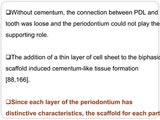 Without cementum, the connection between PDL and
tooth was loose and the periodontium could not play the
supporting role.
The addition of a thin layer of cell sheet to the biphasic
scaffold induced cementum-like tissue formation
[88,166].
Since each layer of the periodontium has
distinctive characteristics, the scaffold for each part
 