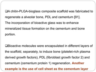 A chitin-PLGA-bioglass composite scaffold was fabricated to
regenerate a alveolar bone, PDL and cementum [91].
The incorporation of bioactive glass was to enhance
mineralized tissue formation on the cementum and bone
portion.
Bioactive molecules were encapsulated in different layers of
the scaffold, separately, to induce bone (platelet-rich plasma
derived growth factors), PDL (fibroblast growth factor 2) and
cementum (cementum protein 1) regeneration. Another
example is the use of cell sheet as the cementum layer
 