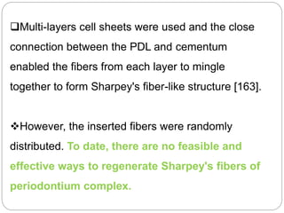 Multi-layers cell sheets were used and the close
connection between the PDL and cementum
enabled the fibers from each layer to mingle
together to form Sharpey's fiber-like structure [163].
However, the inserted fibers were randomly
distributed. To date, there are no feasible and
effective ways to regenerate Sharpey's fibers of
periodontium complex.
 