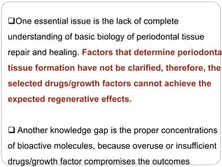 One essential issue is the lack of complete
understanding of basic biology of periodontal tissue
repair and healing. Factors that determine periodonta
tissue formation have not be clarified, therefore, the
selected drugs/growth factors cannot achieve the
expected regenerative effects.
 Another knowledge gap is the proper concentrations
of bioactive molecules, because overuse or insufficient
drugs/growth factor compromises the outcomes
 