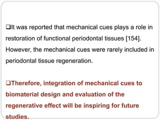 It was reported that mechanical cues plays a role in
restoration of functional periodontal tissues [154].
However, the mechanical cues were rarely included in
periodontal tissue regeneration.
Therefore, integration of mechanical cues to
biomaterial design and evaluation of the
regenerative effect will be inspiring for future
studies.
 