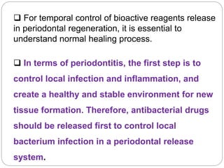  For temporal control of bioactive reagents release
in periodontal regeneration, it is essential to
understand normal healing process.
 In terms of periodontitis, the first step is to
control local infection and inflammation, and
create a healthy and stable environment for new
tissue formation. Therefore, antibacterial drugs
should be released first to control local
bacterium infection in a periodontal release
system.
 