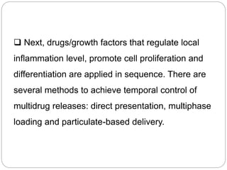  Next, drugs/growth factors that regulate local
inflammation level, promote cell proliferation and
differentiation are applied in sequence. There are
several methods to achieve temporal control of
multidrug releases: direct presentation, multiphase
loading and particulate-based delivery.
 