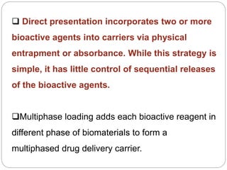  Direct presentation incorporates two or more
bioactive agents into carriers via physical
entrapment or absorbance. While this strategy is
simple, it has little control of sequential releases
of the bioactive agents.
Multiphase loading adds each bioactive reagent in
different phase of biomaterials to form a
multiphased drug delivery carrier.
 