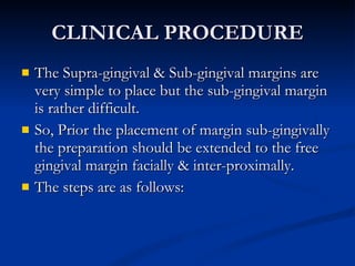 CLINICAL PROCEDURE The Supra-gingival & Sub-gingival margins are very simple to place but the sub-gingival margin is rather difficult. So, Prior the placement of margin sub-gingivally the preparation should be extended to the free gingival margin facially & inter-proximally. The steps are as follows:  