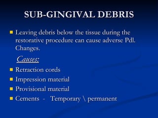SUB-GINGIVAL DEBRIS Leaving debris below the tissue during the restorative procedure can cause adverse Pdl. Changes.  Causes: Retraction cords Impression material Provisional material  Cements  -  Temporary \ permanent 