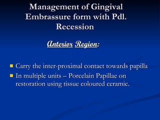 Management of Gingival Embrassure form with Pdl. Recession  Anterior   Region : Carry the inter-proximal contact towards papilla In multiple units – Porcelain Papillae on restoration using tissue coloured ceramic. 