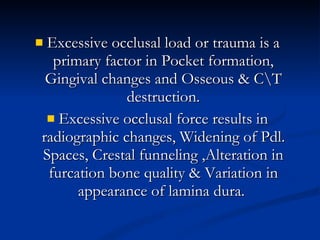 Excessive occlusal load or trauma is a primary factor in Pocket formation, Gingival changes and Osseous & C\T destruction. Excessive occlusal force results in radiographic changes, Widening of Pdl. Spaces, Crestal funneling ,Alteration in furcation bone quality & Variation in appearance of lamina dura.  